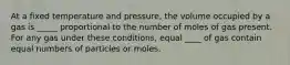 At a fixed temperature and pressure, the volume occupied by a gas is _____ proportional to the number of moles of gas present. For any gas under these conditions, equal ____ of gas contain equal numbers of particles or moles.