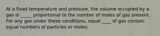 At a fixed temperature and pressure, the volume occupied by a gas is _____ proportional to the number of moles of gas present. For any gas under these conditions, equal ____ of gas contain equal numbers of particles or moles.