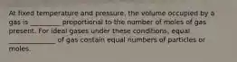 At fixed temperature and pressure, the volume occupied by a gas is _________ proportional to the number of moles of gas present. For ideal gases under these conditions, equal ______________ of gas contain equal numbers of particles or moles.