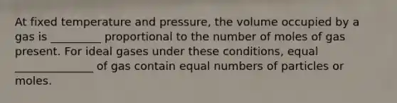 At fixed temperature and pressure, the volume occupied by a gas is _________ proportional to the number of moles of gas present. For ideal gases under these conditions, equal ______________ of gas contain equal numbers of particles or moles.