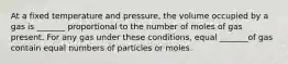 At a fixed temperature and pressure, the volume occupied by a gas is _______ proportional to the number of moles of gas present. For any gas under these conditions, equal _______of gas contain equal numbers of particles or moles.