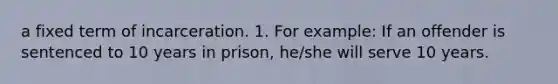 a fixed term of incarceration. 1. For example: If an offender is sentenced to 10 years in prison, he/she will serve 10 years.