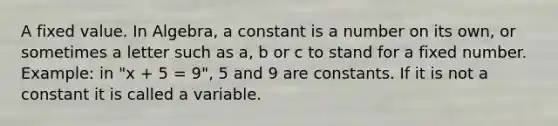 A fixed value. In Algebra, a constant is a number on its own, or sometimes a letter such as a, b or c to stand for a fixed number. Example: in "x + 5 = 9", 5 and 9 are constants. If it is not a constant it is called a variable.