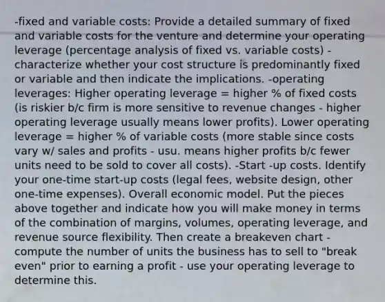 -fixed and variable costs: Provide a detailed summary of fixed and variable costs for the venture and determine your operating leverage (percentage analysis of fixed vs. variable costs) - characterize whether your cost structure is predominantly fixed or variable and then indicate the implications. -operating leverages: Higher operating leverage = higher % of fixed costs (is riskier b/c firm is more sensitive to revenue changes - higher operating leverage usually means lower profits). Lower operating leverage = higher % of variable costs (more stable since costs vary w/ sales and profits - usu. means higher profits b/c fewer units need to be sold to cover all costs). -Start -up costs. Identify your one-time start-up costs (legal fees, website design, other one-time expenses). Overall economic model. Put the pieces above together and indicate how you will make money in terms of the combination of margins, volumes, operating leverage, and revenue source flexibility. Then create a breakeven chart -compute the number of units the business has to sell to "break even" prior to earning a profit - use your operating leverage to determine this.