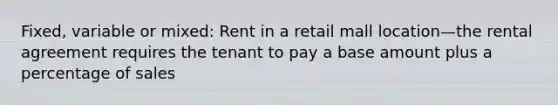 Fixed, variable or mixed: Rent in a retail mall location—the rental agreement requires the tenant to pay a base amount plus a percentage of sales