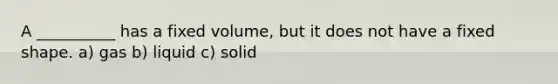 A __________ has a fixed volume, but it does not have a fixed shape. a) gas b) liquid c) solid