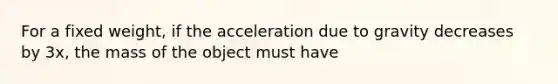 For a fixed weight, if the acceleration due to gravity decreases by 3x, the mass of the object must have