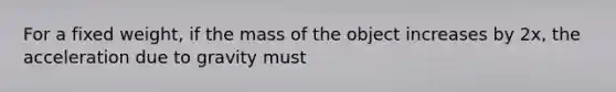 For a fixed weight, if the mass of the object increases by 2x, the acceleration due to gravity must