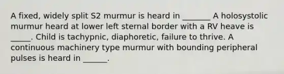 A fixed, widely split S2 murmur is heard in _______ A holosystolic murmur heard at lower left sternal border with a RV heave is _____. Child is tachypnic, diaphoretic, failure to thrive. A continuous machinery type murmur with bounding peripheral pulses is heard in ______.