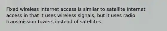 Fixed wireless Internet access is similar to satellite Internet access in that it uses wireless signals, but it uses radio transmission towers instead of satellites.