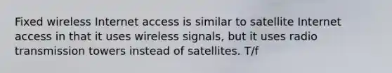 Fixed wireless Internet access is similar to satellite Internet access in that it uses wireless signals, but it uses radio transmission towers instead of satellites. T/f