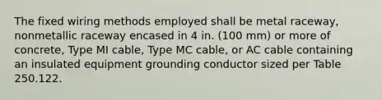 The fixed wiring methods employed shall be metal raceway, nonmetallic raceway encased in 4 in. (100 mm) or more of concrete, Type MI cable, Type MC cable, or AC cable containing an insulated equipment grounding conductor sized per Table 250.122.