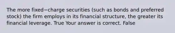 The more fixed−charge securities​ (such as bonds and preferred​ stock) the firm employs in its financial​ structure, the greater its financial leverage. True Your answer is correct. False