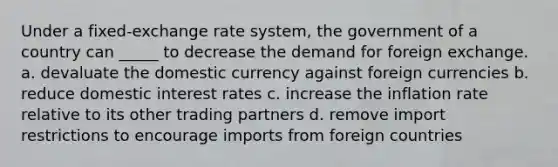 Under a fixed-exchange rate system, the government of a country can _____ to decrease the demand for foreign exchange. a. devaluate the domestic currency against foreign currencies b. reduce domestic interest rates c. increase the inflation rate relative to its other trading partners d. remove import restrictions to encourage imports from foreign countries