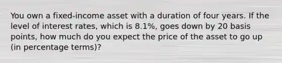 You own a fixed-income asset with a duration of four years. If the level of interest rates, which is 8.1%, goes down by 20 basis points, how much do you expect the price of the asset to go up (in percentage terms)?