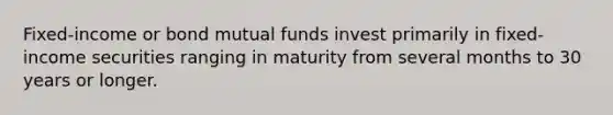 Fixed-income or bond mutual funds invest primarily in fixed-income securities ranging in maturity from several months to 30 years or longer.