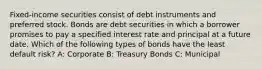 Fixed-income securities consist of debt instruments and preferred stock. Bonds are debt securities in which a borrower promises to pay a specified interest rate and principal at a future date. Which of the following types of bonds have the least default risk? A: Corporate B: Treasury Bonds C: Municipal