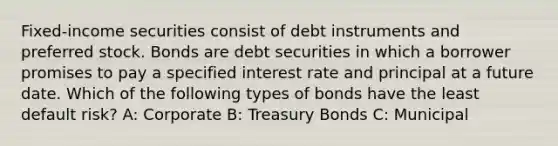 Fixed-income securities consist of debt instruments and preferred stock. Bonds are debt securities in which a borrower promises to pay a specified interest rate and principal at a future date. Which of the following types of bonds have the least default risk? A: Corporate B: Treasury Bonds C: Municipal