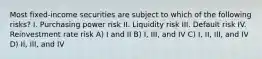 Most fixed-income securities are subject to which of the following risks? I. Purchasing power risk II. Liquidity risk III. Default risk IV. Reinvestment rate risk A) I and II B) I, III, and IV C) I, II, III, and IV D) II, III, and IV