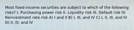 Most fixed-income securities are subject to which of the following risks? I. Purchasing power risk II. Liquidity risk III. Default risk IV. Reinvestment rate risk A) I and II B) I, III, and IV C) I, II, III, and IV D) II, III, and IV