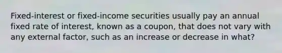 Fixed-interest or fixed-income securities usually pay an annual fixed rate of interest, known as a coupon, that does not vary with any external factor, such as an increase or decrease in what?