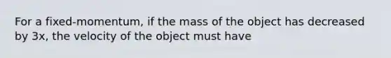 For a fixed-momentum, if the mass of the object has decreased by 3x, the velocity of the object must have