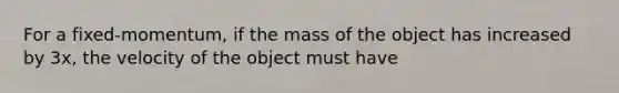 For a fixed-momentum, if the mass of the object has increased by 3x, the velocity of the object must have