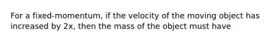 For a fixed-momentum, if the velocity of the moving object has increased by 2x, then the mass of the object must have