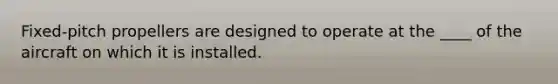 Fixed-pitch propellers are designed to operate at the ____ of the aircraft on which it is installed.
