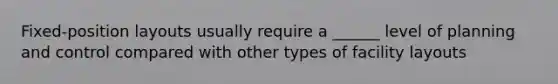 Fixed-position layouts usually require a ______ level of planning and control compared with other types of facility layouts