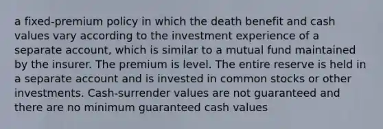 a fixed-premium policy in which the death benefit and cash values vary according to the investment experience of a separate account, which is similar to a mutual fund maintained by the insurer. The premium is level. The entire reserve is held in a separate account and is invested in common stocks or other investments. Cash-surrender values are not guaranteed and there are no minimum guaranteed cash values