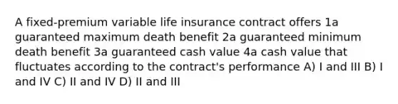 A fixed-premium variable life insurance contract offers 1a guaranteed maximum death benefit 2a guaranteed minimum death benefit 3a guaranteed cash value 4a cash value that fluctuates according to the contract's performance A) I and III B) I and IV C) II and IV D) II and III