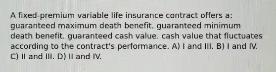 A fixed-premium variable life insurance contract offers a: guaranteed maximum death benefit. guaranteed minimum death benefit. guaranteed cash value. cash value that fluctuates according to the contract's performance. A) I and III. B) I and IV. C) II and III. D) II and IV.