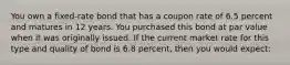 You own a fixed-rate bond that has a coupon rate of 6.5 percent and matures in 12 years. You purchased this bond at par value when it was originally issued. If the current market rate for this type and quality of bond is 6.8 percent, then you would expect: