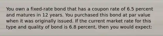 You own a fixed-rate bond that has a coupon rate of 6.5 percent and matures in 12 years. You purchased this bond at par value when it was originally issued. If the current market rate for this type and quality of bond is 6.8 percent, then you would expect: