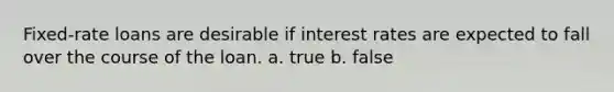 Fixed-rate loans are desirable if interest rates are expected to fall over the course of the loan. a. true b. false