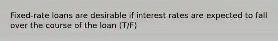 Fixed-rate loans are desirable if interest rates are expected to fall over the course of the loan (T/F)