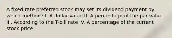 A fixed-rate preferred stock may set its dividend payment by which method? I. A dollar value II. A percentage of the par value III. According to the T-bill rate IV. A percentage of the current stock price