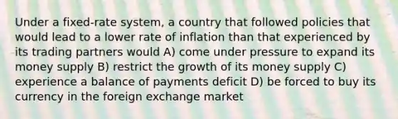 Under a fixed-rate system, a country that followed policies that would lead to a lower rate of inflation than that experienced by its trading partners would A) come under pressure to expand its money supply B) restrict the growth of its money supply C) experience a balance of payments deficit D) be forced to buy its currency in the foreign exchange market