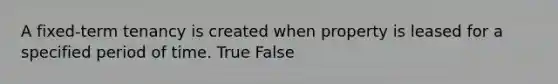 A fixed-term tenancy is created when property is leased for a specified period of time.​ True False