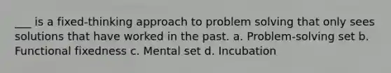 ___ is a fixed-thinking approach to problem solving that only sees solutions that have worked in the past. a. Problem-solving set b. Functional fixedness c. Mental set d. Incubation