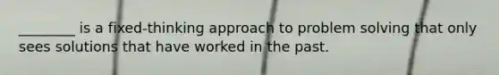 ________ is a fixed-thinking approach to problem solving that only sees solutions that have worked in the past.
