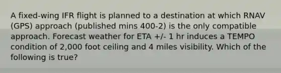 A fixed-wing IFR flight is planned to a destination at which RNAV (GPS) approach (published mins 400-2) is the only compatible approach. Forecast weather for ETA +/- 1 hr induces a TEMPO condition of 2,000 foot ceiling and 4 miles visibility. Which of the following is true?