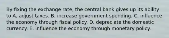 By fixing the exchange rate, the central bank gives up its ability to A. adjust taxes. B. increase government spending. C. influence the economy through fiscal policy. D. depreciate the domestic currency. E. influence the economy through monetary policy.