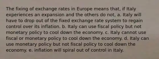 The fixing of exchange rates in Europe means that, if Italy experiences an expansion and the others do not, a. Italy will have to drop out of the fixed exchange rate system to regain control over its inflation. b. Italy can use fiscal policy but not monetary policy to cool down the economy. c. Italy cannot use fiscal or monetary policy to cool down the economy. d. Italy can use monetary policy but not fiscal policy to cool down the economy. e. inflation will spiral out of control in Italy.