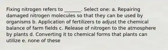 Fixing nitrogen refers to _______. Select one: a. Repairing damaged nitrogen molecules so that they can be used by organisms b. Application of fertilizers to adjust the chemical balance of farm fields c. Release of nitrogen to the atmosphere by plants d. Converting it to chemical forms that plants can utilize e. none of these