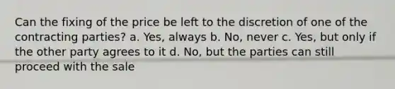 Can the fixing of the price be left to the discretion of one of the contracting parties? a. Yes, always b. No, never c. Yes, but only if the other party agrees to it d. No, but the parties can still proceed with the sale