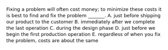 Fixing a problem will often cost money; to minimize these costs it is best to find and fix the problem _______. A. just before shipping our product to the customer B. immediately after we complete the last operation C. during the design phase D. just before we begin the first production operation E. regardless of when you fix the problem, costs are about the same