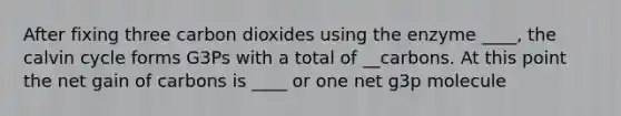 After fixing three carbon dioxides using the enzyme ____, the calvin cycle forms G3Ps with a total of __carbons. At this point the net gain of carbons is ____ or one net g3p molecule