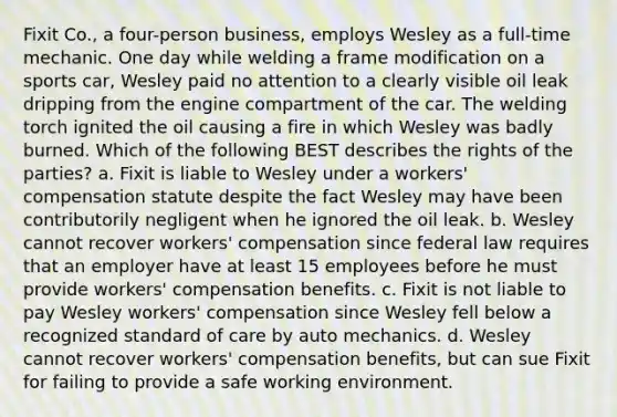 Fixit Co., a four-person business, employs Wesley as a full-time mechanic. One day while welding a frame modification on a sports car, Wesley paid no attention to a clearly visible oil leak dripping from the engine compartment of the car. The welding torch ignited the oil causing a fire in which Wesley was badly burned. Which of the following BEST describes the rights of the parties? a. Fixit is liable to Wesley under a workers' compensation statute despite the fact Wesley may have been contributorily negligent when he ignored the oil leak. b. Wesley cannot recover workers' compensation since federal law requires that an employer have at least 15 employees before he must provide workers' compensation benefits. c. Fixit is not liable to pay Wesley workers' compensation since Wesley fell below a recognized standard of care by auto mechanics. d. Wesley cannot recover workers' compensation benefits, but can sue Fixit for failing to provide a safe working environment.